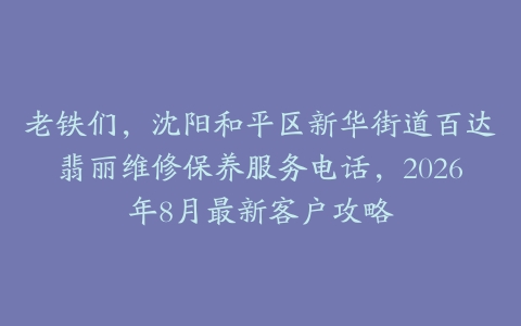 老铁们，沈阳和平区新华街道百达翡丽维修保养服务电话，2026年8月最新客户攻略