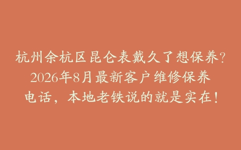 杭州余杭区昆仑表戴久了想保养?2026年8月最新客户维修保养电话,本地老铁说的就是实在!