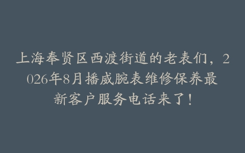 上海奉贤区西渡街道的老表们，2026年8月播威腕表维修保养最新客户服务电话来了！