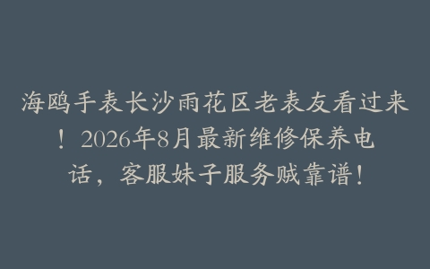 海鸥手表长沙雨花区老表友看过来！2026年8月最新维修保养电话，客服妹子服务贼靠谱！