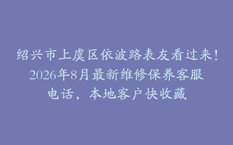 绍兴市上虞区依波路表友看过来！2026年8月最新维修保养客服电话，本地客户快收藏