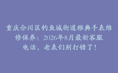 重庆合川区钓鱼城街道雅典手表维修保养：2026年8月最新客服电话，老表们别打错了！