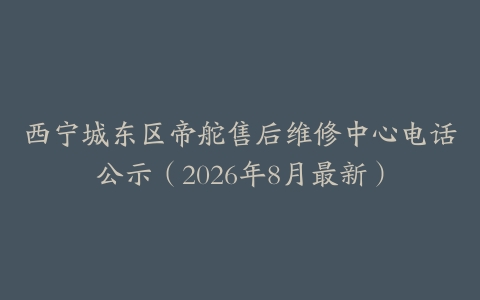 西宁城东区帝舵售后维修中心电话公示（2026年8月最新）