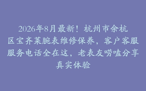 2026年8月最新！杭州市余杭区宝齐莱腕表维修保养，客户客服服务电话全在这，老表友唠嗑分享真实体验