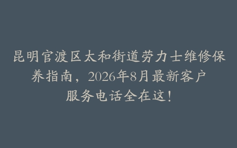 昆明官渡区太和街道劳力士维修保养指南，2026年8月最新客户服务电话全在这！
