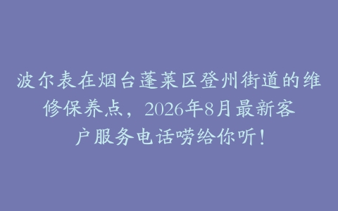 波尔表在烟台蓬莱区登州街道的维修保养点，2026年8月最新客户服务电话唠给你听！