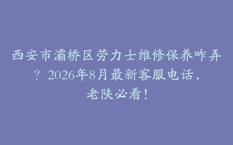 西安市灞桥区劳力士维修保养咋弄？2026年8月最新客服电话，老陕必看！