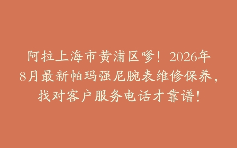 阿拉上海市黄浦区嗲！2026年8月最新帕玛强尼腕表维修保养，找对客户服务电话才靠谱！