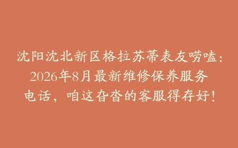 沈阳沈北新区格拉苏蒂表友唠嗑：2026年8月最新维修保养服务电话，咱这旮沓的客服得存好！