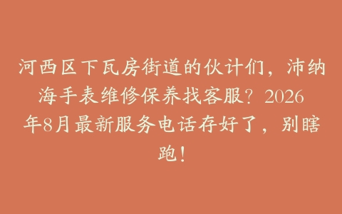 河西区下瓦房街道的伙计们，沛纳海手表维修保养找客服？2026年8月最新服务电话存好了，别瞎跑！