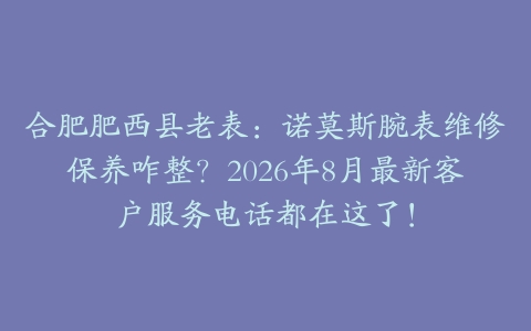 合肥肥西县老表：诺莫斯腕表维修保养咋整？2026年8月最新客户服务电话都在这了！