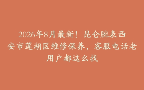 2026年8月最新！昆仑腕表西安市莲湖区维修保养，客服电话老用户都这么找