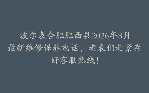 波尔表合肥肥西县2026年8月最新维修保养电话，老表们赶紧存好客服热线！
