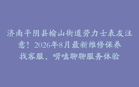 济南平阴县榆山街道劳力士表友注意！2026年8月最新维修保养找客服，唠嗑聊聊服务体验