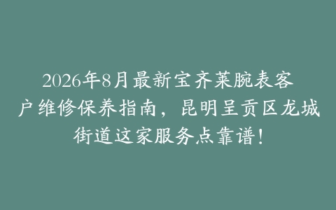 2026年8月最新宝齐莱腕表客户维修保养指南，昆明呈贡区龙城街道这家服务点靠谱！