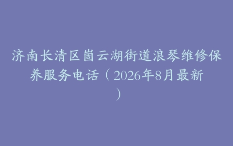 济南长清区崮云湖街道浪琴维修保养服务电话（2026年8月最新）