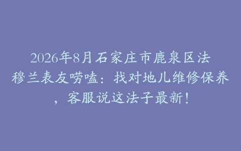 2026年8月石家庄市鹿泉区法穆兰表友唠嗑：找对地儿维修保养，客服说这法子最新！