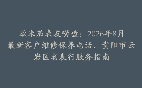 欧米茄表友唠嗑：2026年8月最新客户维修保养电话，贵阳市云岩区老表行服务指南