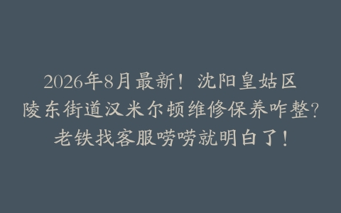 2026年8月最新！沈阳皇姑区陵东街道汉米尔顿维修保养咋整？老铁找客服唠唠就明白了！