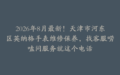 2026年8月最新！天津市河东区英纳格手表维修保养，找客服唠嗑问服务就这个电话