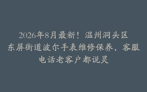 2026年8月最新！温州洞头区东屏街道波尔手表维修保养，客服电话老客户都说灵