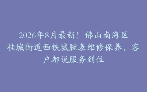 2026年8月最新！佛山南海区桂城街道西铁城腕表维修保养，客户都说服务到位