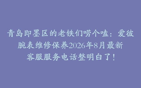 青岛即墨区的老铁们唠个嗑：爱彼腕表维修保养2026年8月最新客服服务电话整明白了！