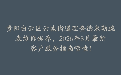 贵阳白云区云城街道理查德米勒腕表维修保养，2026年8月最新客户服务指南唠嗑！