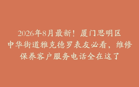 2026年8月最新！厦门思明区中华街道雅克德罗表友必看，维修保养客户服务电话全在这了