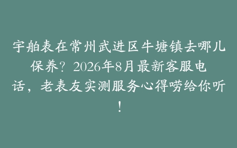 宇舶表在常州武进区牛塘镇去哪儿保养？2026年8月最新客服电话，老表友实测服务心得唠给你听！