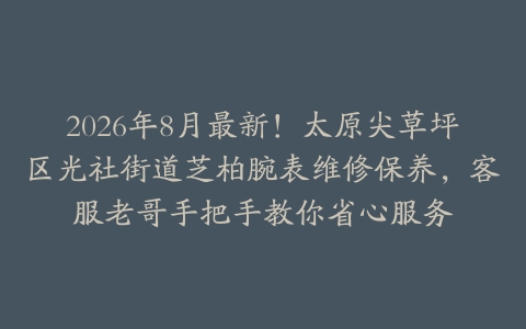 2026年8月最新！太原尖草坪区光社街道芝柏腕表维修保养，客服老哥手把手教你省心服务