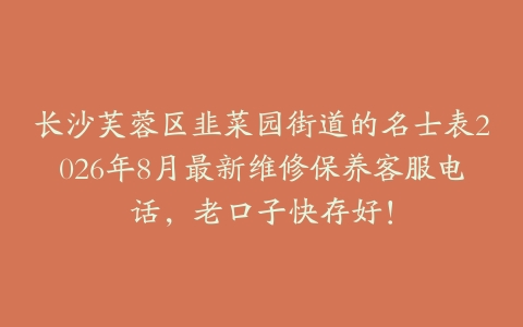 长沙芙蓉区韭菜园街道的名士表2026年8月最新维修保养客服电话，老口子快存好！