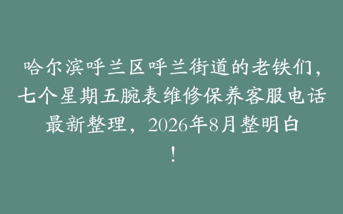 哈尔滨呼兰区呼兰街道的老铁们，七个星期五腕表维修保养客服电话最新整理，2026年8月整明白！