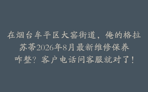 在烟台牟平区大窑街道，俺的格拉苏蒂2026年8月最新维修保养咋整？客户电话问客服就对了！
