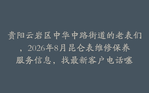 贵阳云岩区中华中路街道的老表们，2026年8月昆仑表维修保养服务信息，找最新客户电话噻