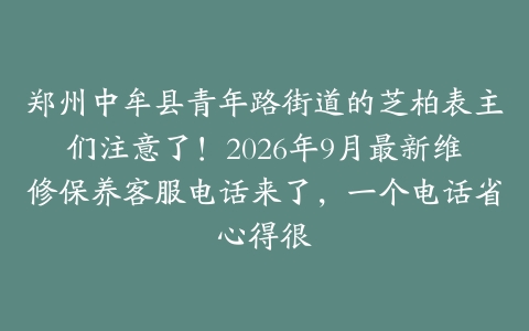 郑州中牟县青年路街道的芝柏表主们注意了！2026年9月最新维修保养客服电话来了，一个电话省心得很