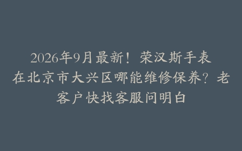2026年9月最新！荣汉斯手表在北京市大兴区哪能维修保养？老客户快找客服问明白