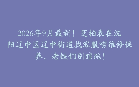2026年9月最新！芝柏表在沈阳辽中区辽中街道找客服唠维修保养，老铁们别瞎跑！