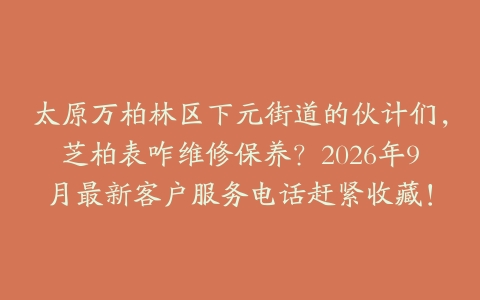 太原万柏林区下元街道的伙计们，芝柏表咋维修保养？2026年9月最新客户服务电话赶紧收藏！