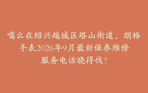 噶么在绍兴越城区塔山街道，朗格手表2026年9月最新保养维修服务电话晓得伐？