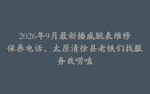 2026年9月最新播威腕表维修保养电话，太原清徐县老铁们找服务我唠嗑