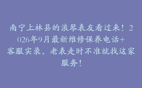 南宁上林县的浪琴表友看过来！2026年9月最新维修保养电话+客服实录，老表走时不准就找这家服务！
