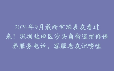 2026年9月最新宝珀表友看过来！深圳盐田区沙头角街道维修保养服务电话，客服老友记唠嗑