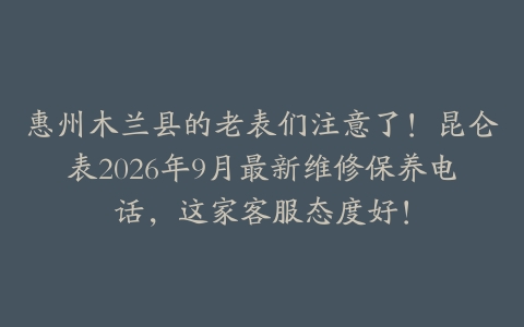 惠州木兰县的老表们注意了！昆仑表2026年9月最新维修保养电话，这家客服态度好！
