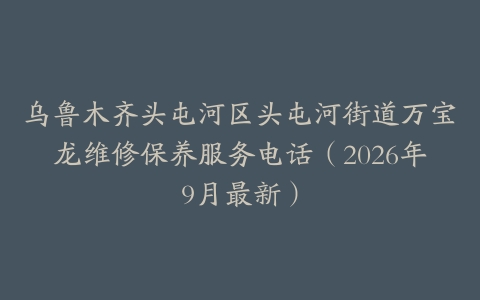 乌鲁木齐头屯河区头屯河街道万宝龙维修保养服务电话（2026年9月最新）
