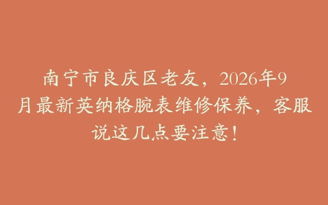 南宁市良庆区老友，2026年9月最新英纳格腕表维修保养，客服说这几点要注意！