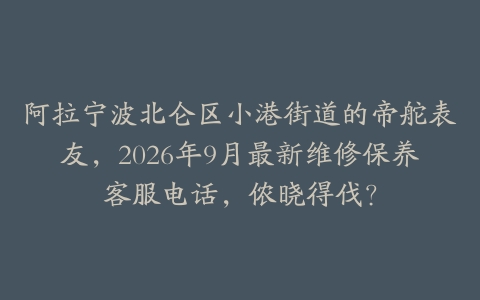 阿拉宁波北仑区小港街道的帝舵表友，2026年9月最新维修保养客服电话，侬晓得伐？