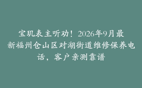 宝玑表主听劝！2026年9月最新福州仓山区对湖街道维修保养电话，客户亲测靠谱