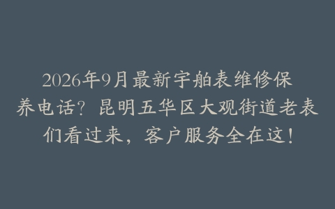 2026年9月最新宇舶表维修保养电话？昆明五华区大观街道老表们看过来，客户服务全在这！