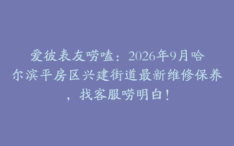 爱彼表友唠嗑：2026年9月哈尔滨平房区兴建街道最新维修保养，找客服唠明白！